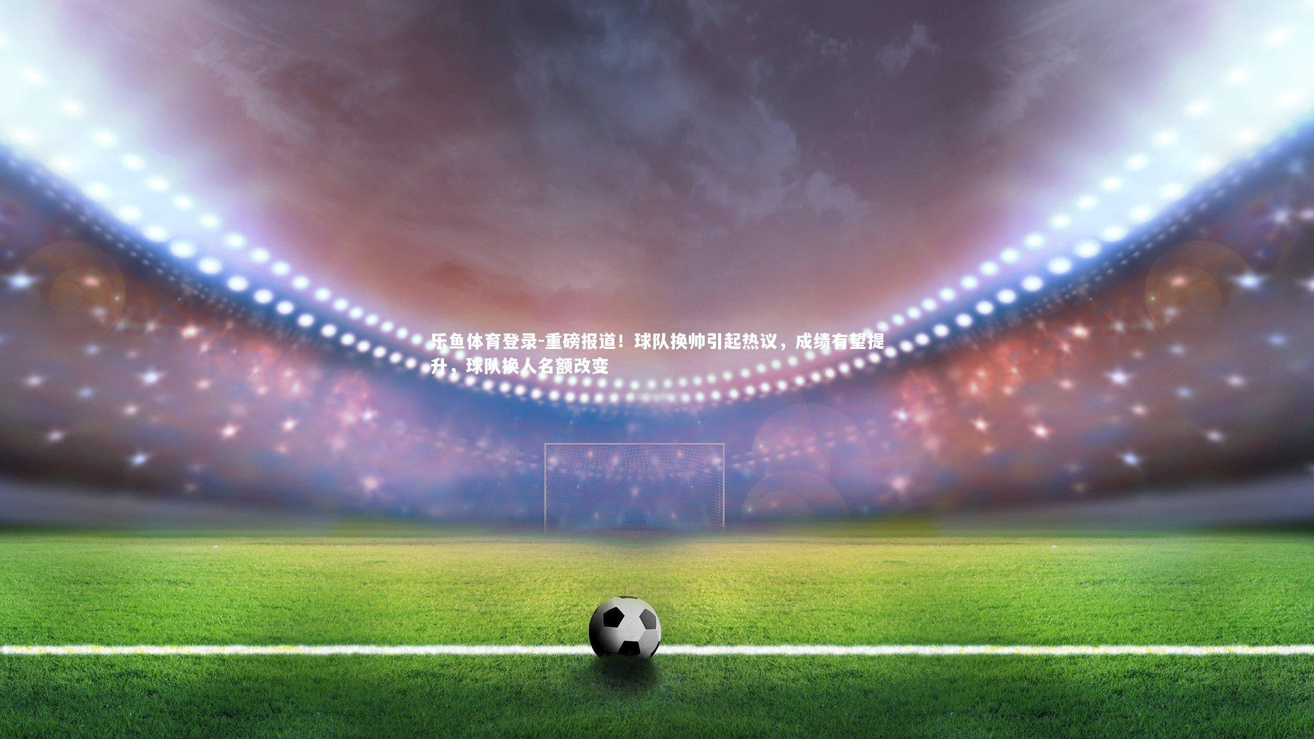 乐鱼体育登录-重磅报道！球队换帅引起热议，成绩有望提升，球队换人名额改变