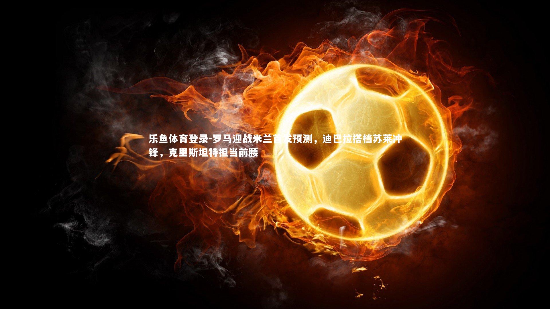 乐鱼体育登录-罗马迎战米兰首发预测，迪巴拉搭档苏莱冲锋，克里斯坦特担当前腰